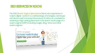 SEO SERVICES IN KOCHI
The SEO (Search Engine Optimization )have very importance in
today's digital world. It is a methodology of strategies, techniques
and tactics used to increase the amount of visitors to a website by
obtaining a high ranking placement in the search results page of a
search engine (SERP) including Google, Bing, Yahoo and other
search engines.
 