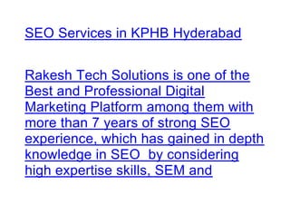 SEO Services in KPHB Hyderabad
Rakesh Tech Solutions is one of the
Best and Professional Digital
Marketing Platform among them with
more than 7 years of strong SEO
experience, which has gained in depth
knowledge in SEO by considering
high expertise skills, SEM and
 