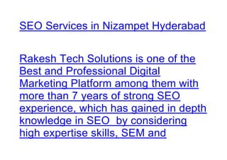 SEO Services in Nizampet Hyderabad
Rakesh Tech Solutions is one of the
Best and Professional Digital
Marketing Platform among them with
more than 7 years of strong SEO
experience, which has gained in depth
knowledge in SEO by considering
high expertise skills, SEM and
 