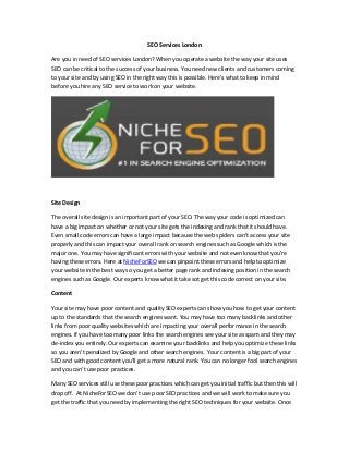 SEO Services London
Are you in need of SEO services London? When you operate a website the way your site uses
SEO can be critical to the success of your business. You need new clients and customers coming
to your site and by using SEO in the right way this is possible. Here’s what to keep in mind
before you hire any SEO service to work on your website.
Site Design
The overall site design is an important part of your SEO. The way your code is optimized can
have a big impact on whether or not your site gets the indexing and rank that it should have.
Even small code errors can have a large impact because the web spiders can’t access your site
properly and this can impact your overall rank on search engines such as Google which is the
major one. You may have significant errors with your website and not even know that you’re
having these errors. Here at NicheForSEO we can pinpoint these errors and help to optimize
your website in the best way so you get a better page rank and indexing position in the search
engines such as Google. Our experts know what it take sot get this code correct on your site.
Content
Your site may have poor content and quality SEO experts can show you how to get your content
up to the standards that the search engines want. You may have too many backlinks and other
links from poor quality websites which are impacting your overall performance in the search
engines. If you have too many poor links the search engines see your site as spam and they may
de-index you entirely. Our experts can examine your backlinks and help you optimize these links
so you aren’t penalized by Google and other search engines. Your content is a big part of your
SEO and with good content you’ll get a more natural rank. You can no longer fool search engines
and you can’t use poor practices.
Many SEO services still use these poor practices which can get you initial traffic but then this will
drop off. At NicheForSEO we don’t use poor SEO practices and we will work to make sure you
get the traffic that you need by implementing the right SEO techniques for your website. Once
 