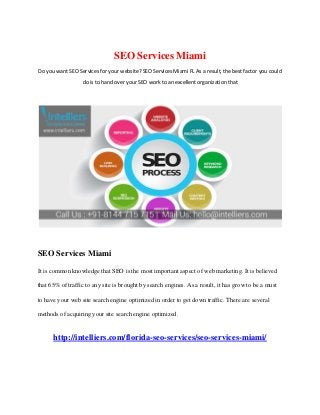 SEO Services Miami
Do you want SEO Services for your website? SEO Services Miami FL As a result, the best factor you could
do is to hand over your SEO work to an excellent organization that
SEO Services Miami
It is common knowledge that SEO is the most important aspect of web marketing. It is believed
that 65% of traffic to any site is brought by search engines. As a result, it has grow to be a must
to have your web site search engine optimized in order to get down traffic. There are several
methods of acquiring your site search engine optimized.
http://intelliers.com/florida-seo-services/seo-services-miami/
 