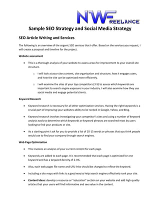Sample SEO Strategy and Social Media Strategy
SEO Article Writing and Services
The following is an overview of the organic SEO services that I offer. Based on the services you request, I
will create a proposal and timeline for the project.
Website assessment
 This is a thorough analysis of your website to assess areas for improvement to your overall site
structure.
o I will look at your sites content, site organization and structure, how it engages users,
and how the site can be optimized more efficiently.
o I will examine the sites of your top competitors (3-5) to assess which keywords are
important to search engine exposure in your industry. I will also examine how they use
social media and engage potential clients.
Keyword Research
 Keyword research is necessary for all other optimization services. Having the right keywords is a
crucial part of improving your websites ability to be ranked in Google, Yahoo, and Bing.
 Keyword research involves investigating your competitor’s sites and using a number of keyword
analysis tools to determine which keywords or keyword phrases are searched most by users
looking to find your products or site.
 As a starting point I ask for you to provide a list of 10-15 words or phrases that you think people
would use to find your company through search engines.
Web Page Optimization
 This involves an analysis of your current content for each page.
 Keywords are added to each page. It is recommended that each page is optimized for one
keyword and has a keyword density of 2-4%.
 Also, each web pages file name and URL links should be changed to reflect the keyword.
 Including a site maps with links is a good way to help search engines effectively rank your site.
 Content Ideas: develop a resource or “education” section on your website and add high quality
articles that your users will find informative and see value in the content.
 