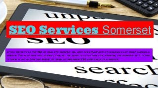 SEO Services Somerset
If you decide to do the SEO of your site yourself, you have the opportunity of learning a lot about running a
website. You also have full control over all you want to do on your site. However, the downside of it is that
it takes a lot of time and effort to learn to implement SEO effectively on a website.
 