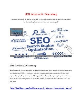 SEO Services St. Petersburg
We are a leading SEO Services St. Petersburg FL, and have a team of world’s top notch SEO Experts
Services working for us who can meet your business goals
SEO Services St. Petersburg
SEO Services St. Petersburg and in other major cities across globe has gained a lot of traction in
the recent times. SEO is a strategy to optimize your website to get more visitors from search
engines (Google, Bing, Yahoo, etc). The top results in the search engines get significantly more
attention and click-through from users and the natural search results are trusted more than the
paid ones.
http://intelliers.com/florida-seo-services/seo-services-st-petersburg/
 