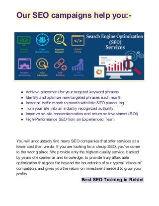Our SEO campaigns help you:-
● Achieve placement for your targeted keyword phrases
● Identify and optimize new targeted phrases each month
● Increase traffic month to month with little SEO plateauing
● Turn your site into an industry recognized authority
● Improve on-site conversion ratios and return on investment (ROI)
● High-Performance SEO from an Experienced Team
You will undoubtedly find many SEO companies that offer services at a
lower cost than we do. If you are looking for a cheap SEO, you’ve come
to the wrong place. We provide only the highest quality service, backed
by years of experience and knowledge, to provide truly affordable
optimization that goes far beyond the boundaries of our typical “discount”
competitors and gives you the return on investment needed to grow your
profits.
Best SEO Training in Rohini
 