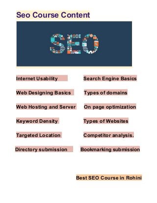 Seo Course Content
Internet Usability ​ ​Search Engine Basics
Web Designing Basics ​ ​Types of domains
Web Hosting and Server ​ ​On page optimization
Keyword Density ​ ​Types of Websites
Targeted Location ​ ​Competitor analysis.
Directory submission ​ ​Bookmarking submission
Best SEO Course in Rohini
 