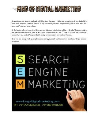 Do you know why we are now leading SEO Services Company in Delhi and emerging in all over India? We
have been awarded continue 4 times in reputed survey of SEO Companies in globe 10seos. Now our
ranking s 6th
number across globe.
By the hard work and innovative ideas, we are giving our clients top ranking in Google. They are making
our name good in industry. Our goal is to get client’s website t the 1st
page of Google. We don’t stop
here only, if you are in 1st
page and still striving for conversion, we work on that too.
Once you are on top ranking people start locating you easily and know more about your brand product
or services.
 