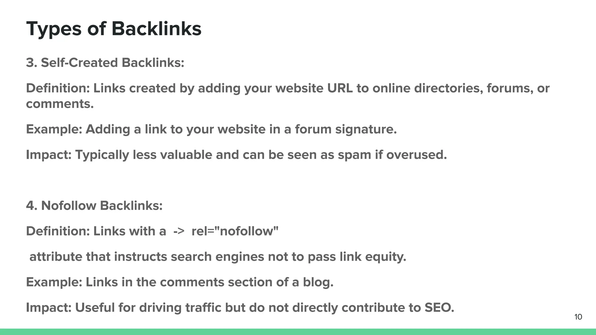 Types of Backlinks
3. Self-Created Backlinks:
Deﬁnition: Links created by adding your website URL to online directories, forums, or
comments.
Example: Adding a link to your website in a forum signature.
Impact: Typically less valuable and can be seen as spam if overused.
4. Nofollow Backlinks:
Deﬁnition: Links with a -> rel="nofollow"
attribute that instructs search engines not to pass link equity.
Example: Links in the comments section of a blog.
Impact: Useful for driving traﬃc but do not directly contribute to SEO.
10
 