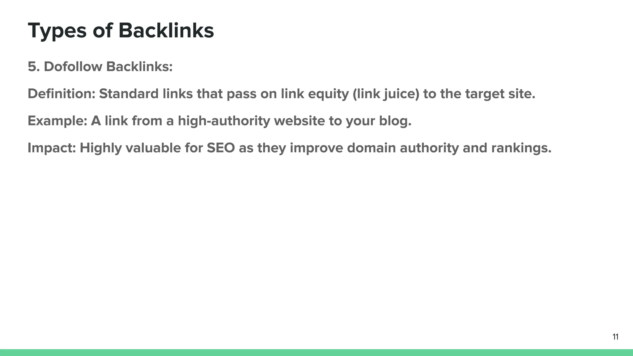 Types of Backlinks
5. Dofollow Backlinks:
Deﬁnition: Standard links that pass on link equity (link juice) to the target site.
Example: A link from a high-authority website to your blog.
Impact: Highly valuable for SEO as they improve domain authority and rankings.
11
 