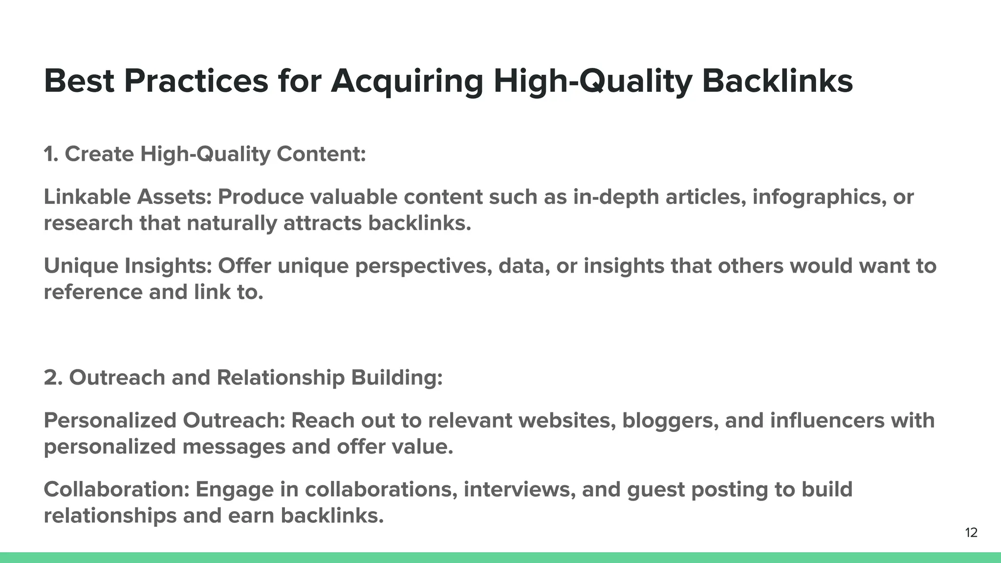 Best Practices for Acquiring High-Quality Backlinks
1. Create High-Quality Content:
Linkable Assets: Produce valuable content such as in-depth articles, infographics, or
research that naturally attracts backlinks.
Unique Insights: Oﬀer unique perspectives, data, or insights that others would want to
reference and link to.
2. Outreach and Relationship Building:
Personalized Outreach: Reach out to relevant websites, bloggers, and inﬂuencers with
personalized messages and oﬀer value.
Collaboration: Engage in collaborations, interviews, and guest posting to build
relationships and earn backlinks.
12
 