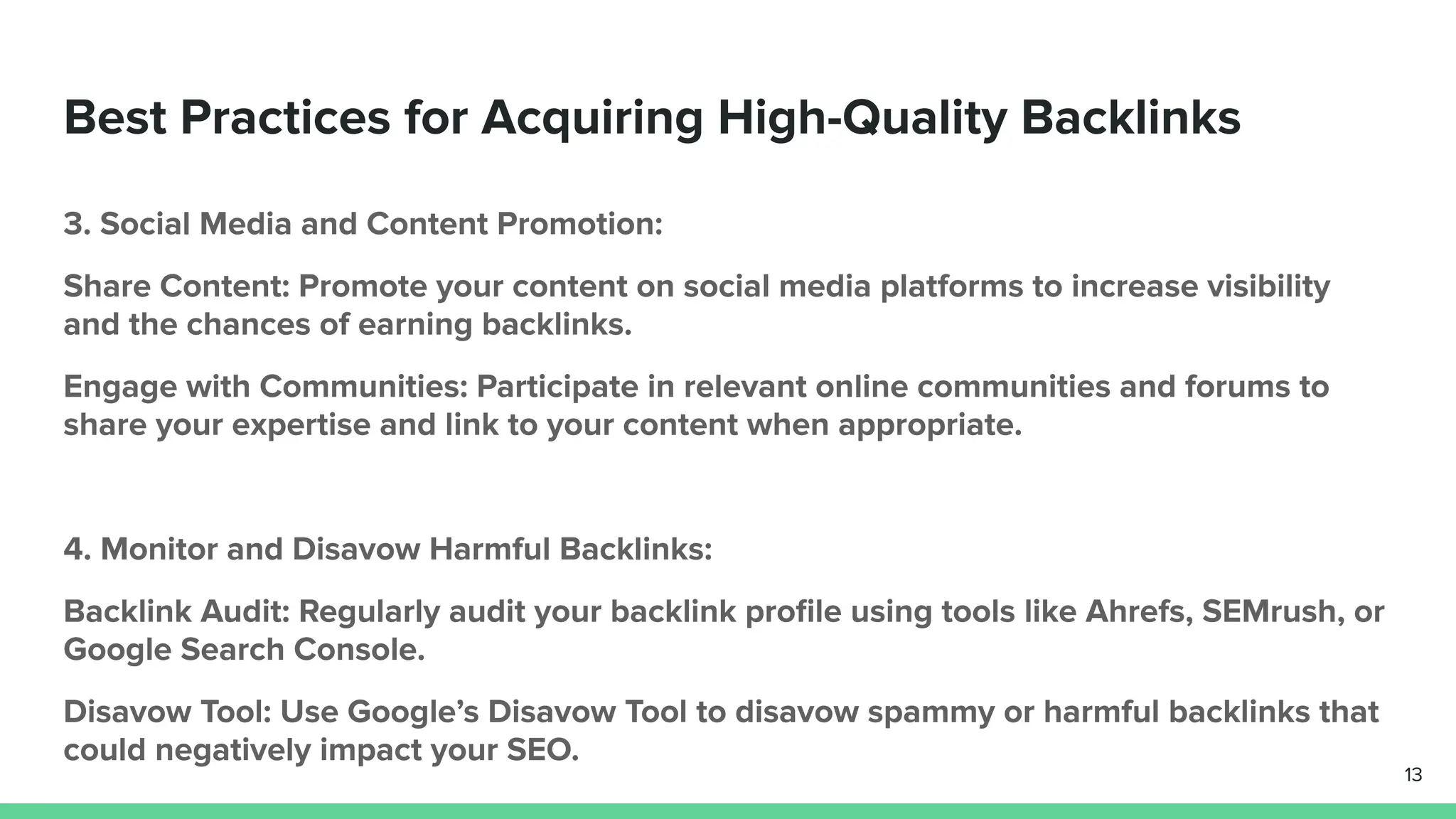 Best Practices for Acquiring High-Quality Backlinks
3. Social Media and Content Promotion:
Share Content: Promote your content on social media platforms to increase visibility
and the chances of earning backlinks.
Engage with Communities: Participate in relevant online communities and forums to
share your expertise and link to your content when appropriate.
4. Monitor and Disavow Harmful Backlinks:
Backlink Audit: Regularly audit your backlink proﬁle using tools like Ahrefs, SEMrush, or
Google Search Console.
Disavow Tool: Use Google’s Disavow Tool to disavow spammy or harmful backlinks that
could negatively impact your SEO.
13
 
