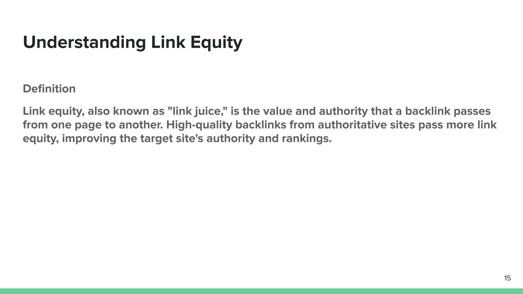 Understanding Link Equity
Deﬁnition
Link equity, also known as "link juice," is the value and authority that a backlink passes
from one page to another. High-quality backlinks from authoritative sites pass more link
equity, improving the target site's authority and rankings.
15
 