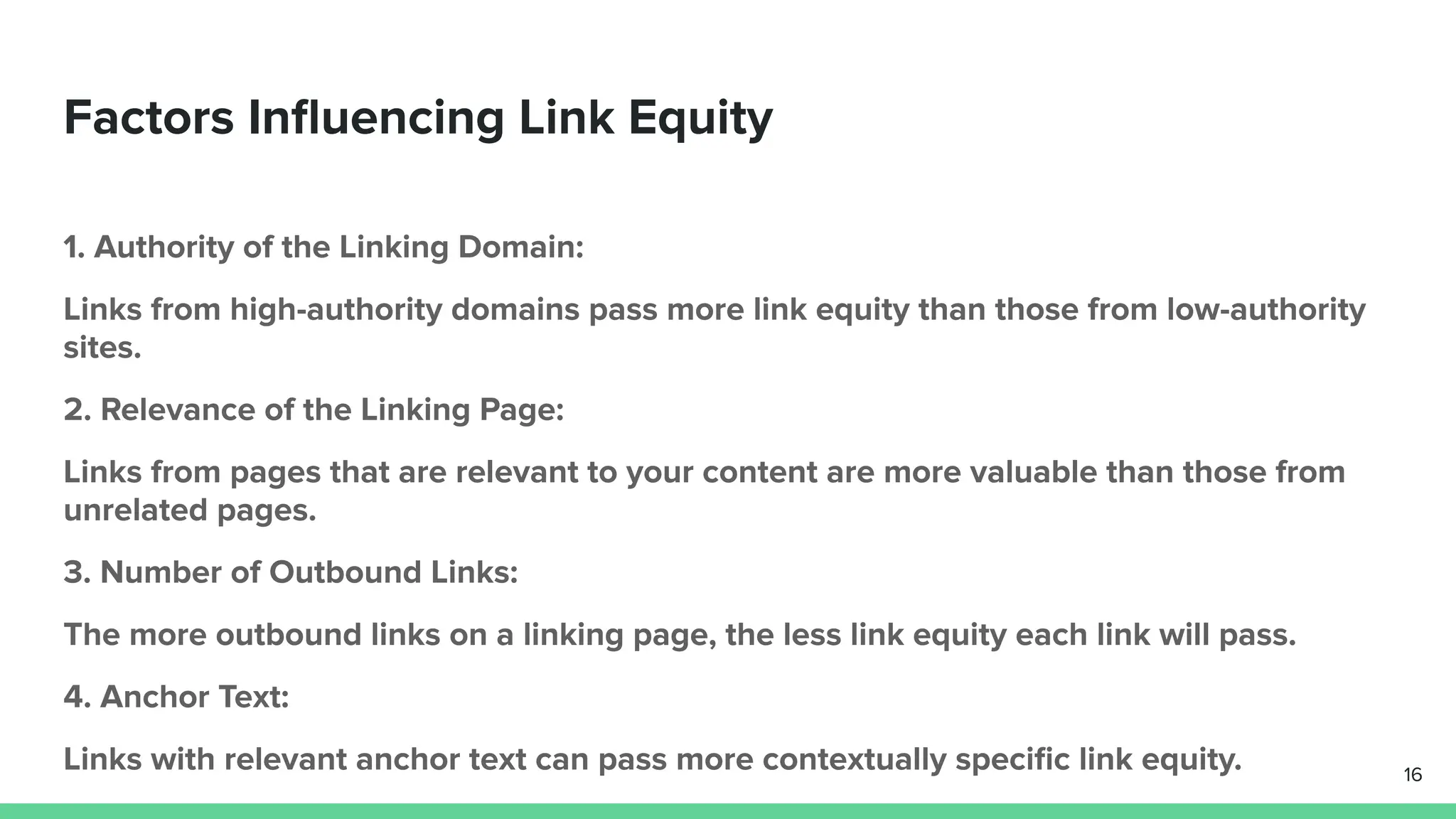Factors Inﬂuencing Link Equity
1. Authority of the Linking Domain:
Links from high-authority domains pass more link equity than those from low-authority
sites.
2. Relevance of the Linking Page:
Links from pages that are relevant to your content are more valuable than those from
unrelated pages.
3. Number of Outbound Links:
The more outbound links on a linking page, the less link equity each link will pass.
4. Anchor Text:
Links with relevant anchor text can pass more contextually speciﬁc link equity. 16
 
