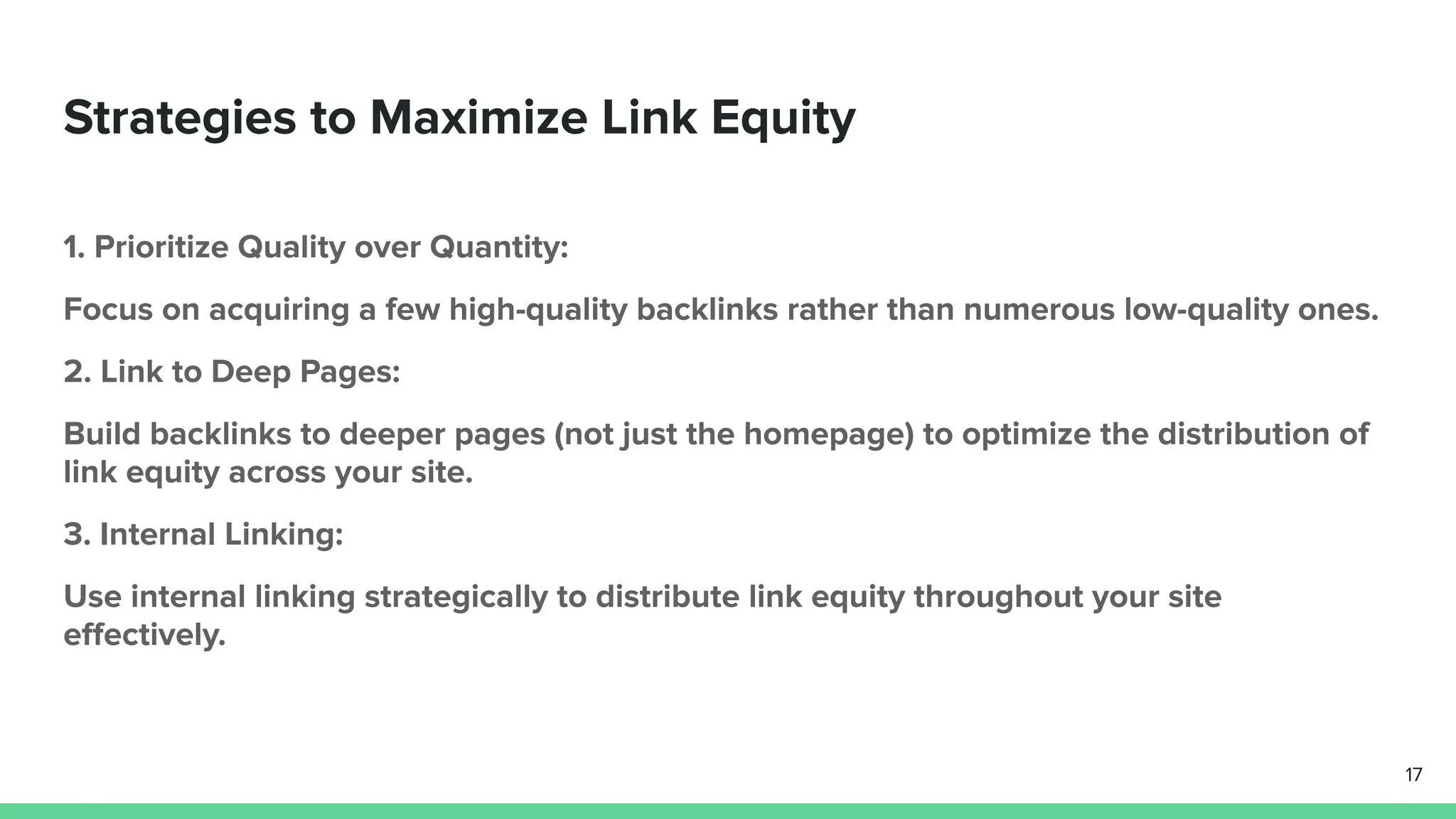 Strategies to Maximize Link Equity
1. Prioritize Quality over Quantity:
Focus on acquiring a few high-quality backlinks rather than numerous low-quality ones.
2. Link to Deep Pages:
Build backlinks to deeper pages (not just the homepage) to optimize the distribution of
link equity across your site.
3. Internal Linking:
Use internal linking strategically to distribute link equity throughout your site
eﬀectively.
17
 