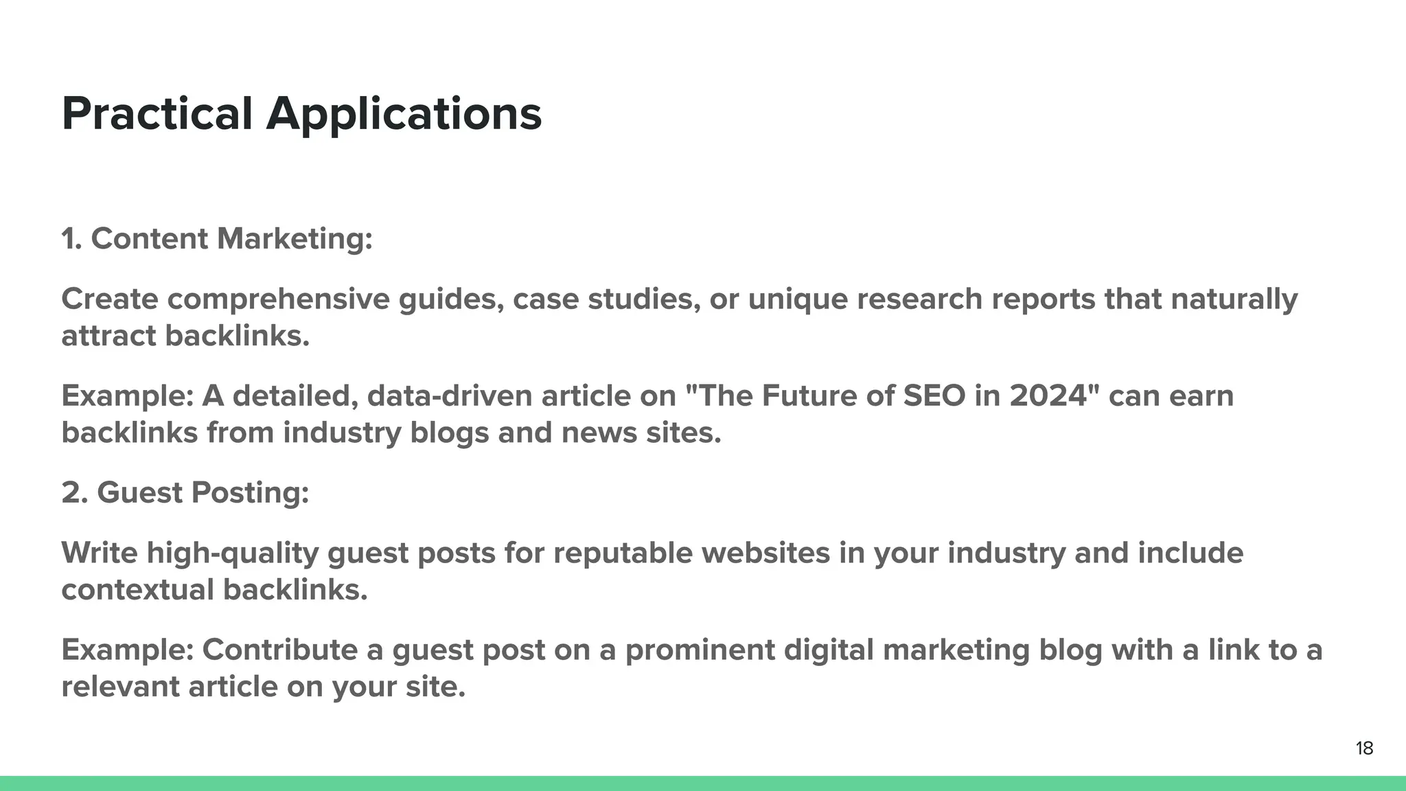 Practical Applications
1. Content Marketing:
Create comprehensive guides, case studies, or unique research reports that naturally
attract backlinks.
Example: A detailed, data-driven article on "The Future of SEO in 2024" can earn
backlinks from industry blogs and news sites.
2. Guest Posting:
Write high-quality guest posts for reputable websites in your industry and include
contextual backlinks.
Example: Contribute a guest post on a prominent digital marketing blog with a link to a
relevant article on your site.
18
 