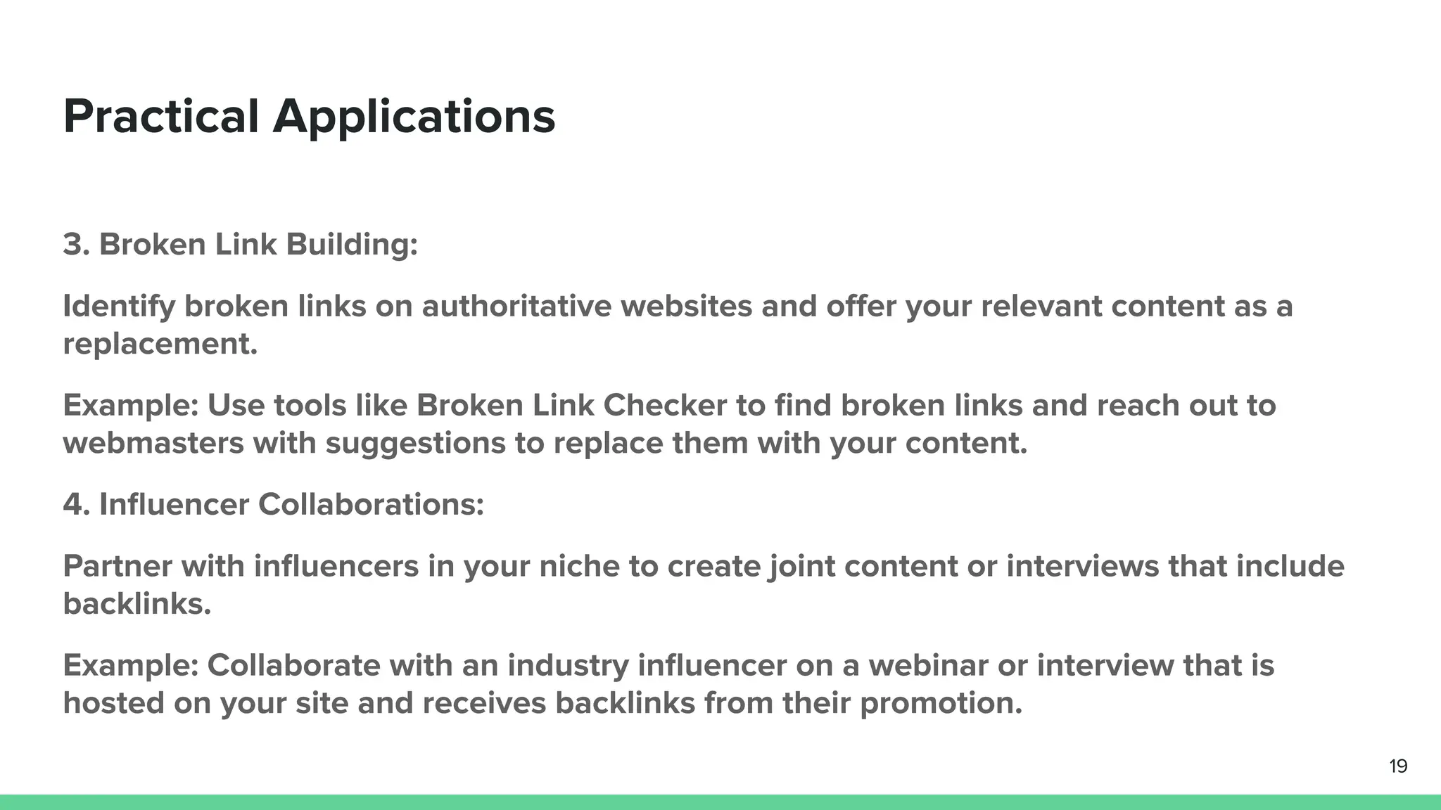 Practical Applications
3. Broken Link Building:
Identify broken links on authoritative websites and oﬀer your relevant content as a
replacement.
Example: Use tools like Broken Link Checker to ﬁnd broken links and reach out to
webmasters with suggestions to replace them with your content.
4. Inﬂuencer Collaborations:
Partner with inﬂuencers in your niche to create joint content or interviews that include
backlinks.
Example: Collaborate with an industry inﬂuencer on a webinar or interview that is
hosted on your site and receives backlinks from their promotion.
19
 