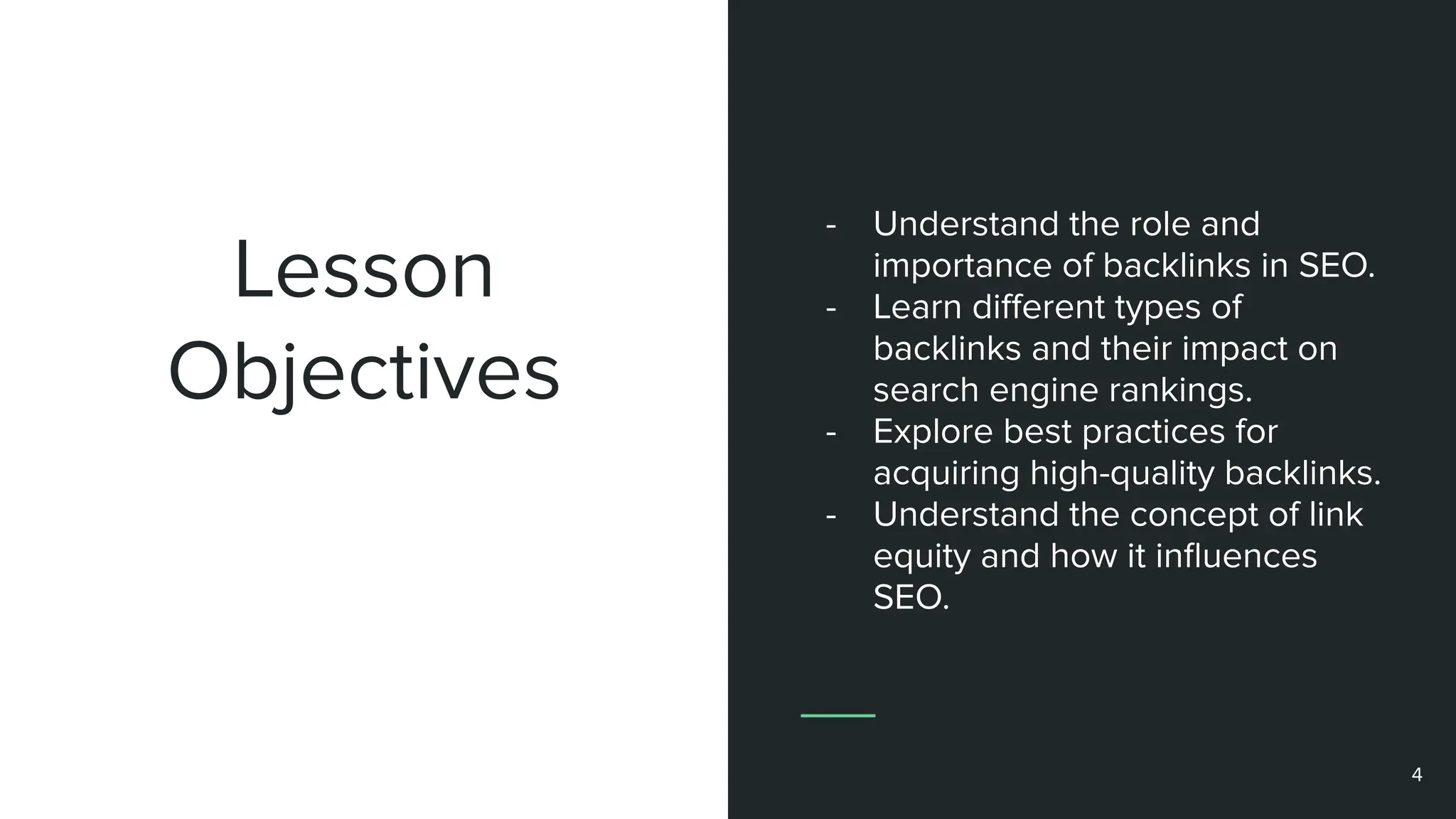 Lesson
Objectives
- Understand the role and
importance of backlinks in SEO.
- Learn diﬀerent types of
backlinks and their impact on
search engine rankings.
- Explore best practices for
acquiring high-quality backlinks.
- Understand the concept of link
equity and how it inﬂuences
SEO.
4
 