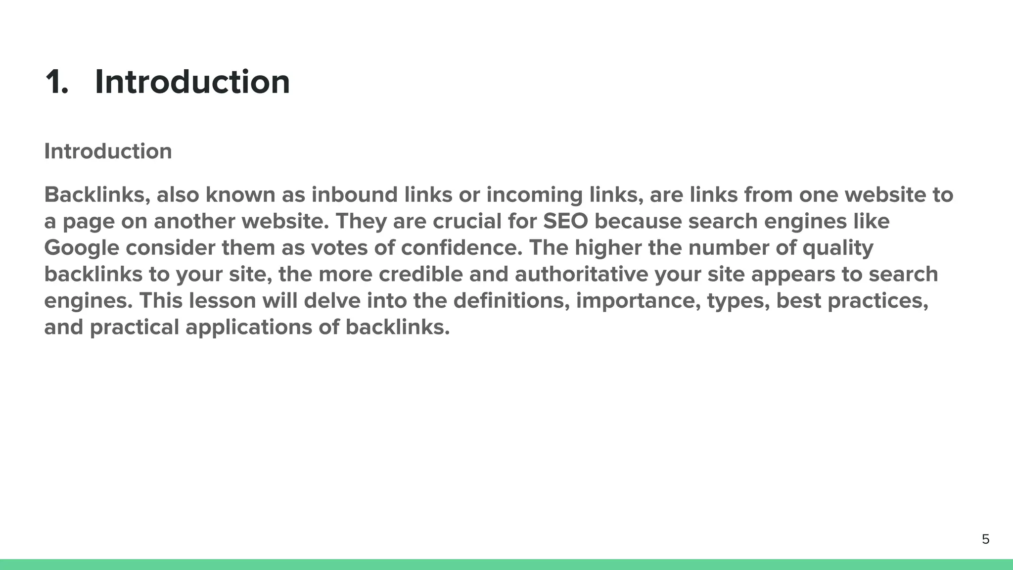 1. Introduction
Introduction
Backlinks, also known as inbound links or incoming links, are links from one website to
a page on another website. They are crucial for SEO because search engines like
Google consider them as votes of conﬁdence. The higher the number of quality
backlinks to your site, the more credible and authoritative your site appears to search
engines. This lesson will delve into the deﬁnitions, importance, types, best practices,
and practical applications of backlinks.
5
 