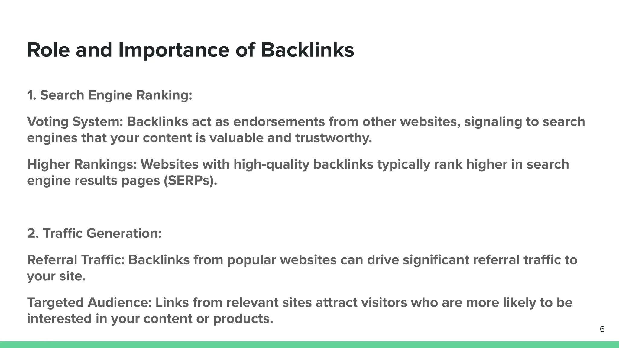 Role and Importance of Backlinks
1. Search Engine Ranking:
Voting System: Backlinks act as endorsements from other websites, signaling to search
engines that your content is valuable and trustworthy.
Higher Rankings: Websites with high-quality backlinks typically rank higher in search
engine results pages (SERPs).
2. Traﬃc Generation:
Referral Traﬃc: Backlinks from popular websites can drive signiﬁcant referral traﬃc to
your site.
Targeted Audience: Links from relevant sites attract visitors who are more likely to be
interested in your content or products.
6
 