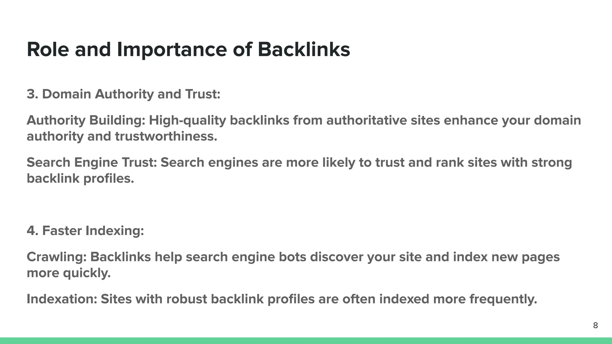 Role and Importance of Backlinks
3. Domain Authority and Trust:
Authority Building: High-quality backlinks from authoritative sites enhance your domain
authority and trustworthiness.
Search Engine Trust: Search engines are more likely to trust and rank sites with strong
backlink proﬁles.
4. Faster Indexing:
Crawling: Backlinks help search engine bots discover your site and index new pages
more quickly.
Indexation: Sites with robust backlink proﬁles are often indexed more frequently.
8
 