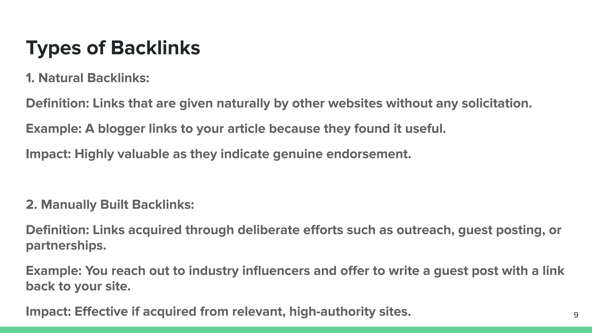 Types of Backlinks
1. Natural Backlinks:
Deﬁnition: Links that are given naturally by other websites without any solicitation.
Example: A blogger links to your article because they found it useful.
Impact: Highly valuable as they indicate genuine endorsement.
2. Manually Built Backlinks:
Deﬁnition: Links acquired through deliberate eﬀorts such as outreach, guest posting, or
partnerships.
Example: You reach out to industry inﬂuencers and oﬀer to write a guest post with a link
back to your site.
Impact: Eﬀective if acquired from relevant, high-authority sites. 9
 
