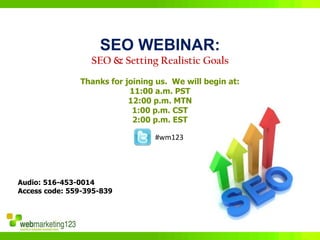 SEO WEBINAR:
                  SEO & Setting Realistic Goals
               Thanks for joining us. We will begin at:
                           11:00 a.m. PST
                           12:00 p.m. MTN
                            1:00 p.m. CST
                            2:00 p.m. EST

                                 #wm123




Audio: 516-453-0014
Access code: 559-395-839
 