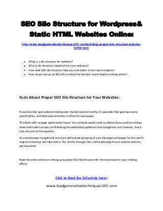 SEO Silo Structure for Wordpress&
Static HTML Websites Online:
http://www.leadgenerationtechniques101.com/building-proper-silo-structure-websitebetter-seo/

What is a silo structure for websites?
Why is silo structure important for your websites?
How does SEO silo structure help you rank better in the search engines?
How do you set up an SEO silo structure for the best search engine ranking online?

Facts About Proper SEO Silo Structure for Your Websites:

If you have lost your website ranking over the last several months, it is possible that you have some
spammylinks, and other poor practices in effect for your pages.
This deals with on page optimization issues. You certainly would need to address those and tone things
down and make sure you are following the webmaster guidelines that Google has out. However, that is
only one part of the equation.
You need proper navigational structure with proper grouping of your top pages and pages for the search
engine to stand up and take notice. You do this through very careful planning of your website sections
and keywords.

Read the entire article on setting up a proper SEO Silo Structure for the best results in your ranking
efforts.

Click to Read the full article here>

www.leadgenerationtechniques101.com

 