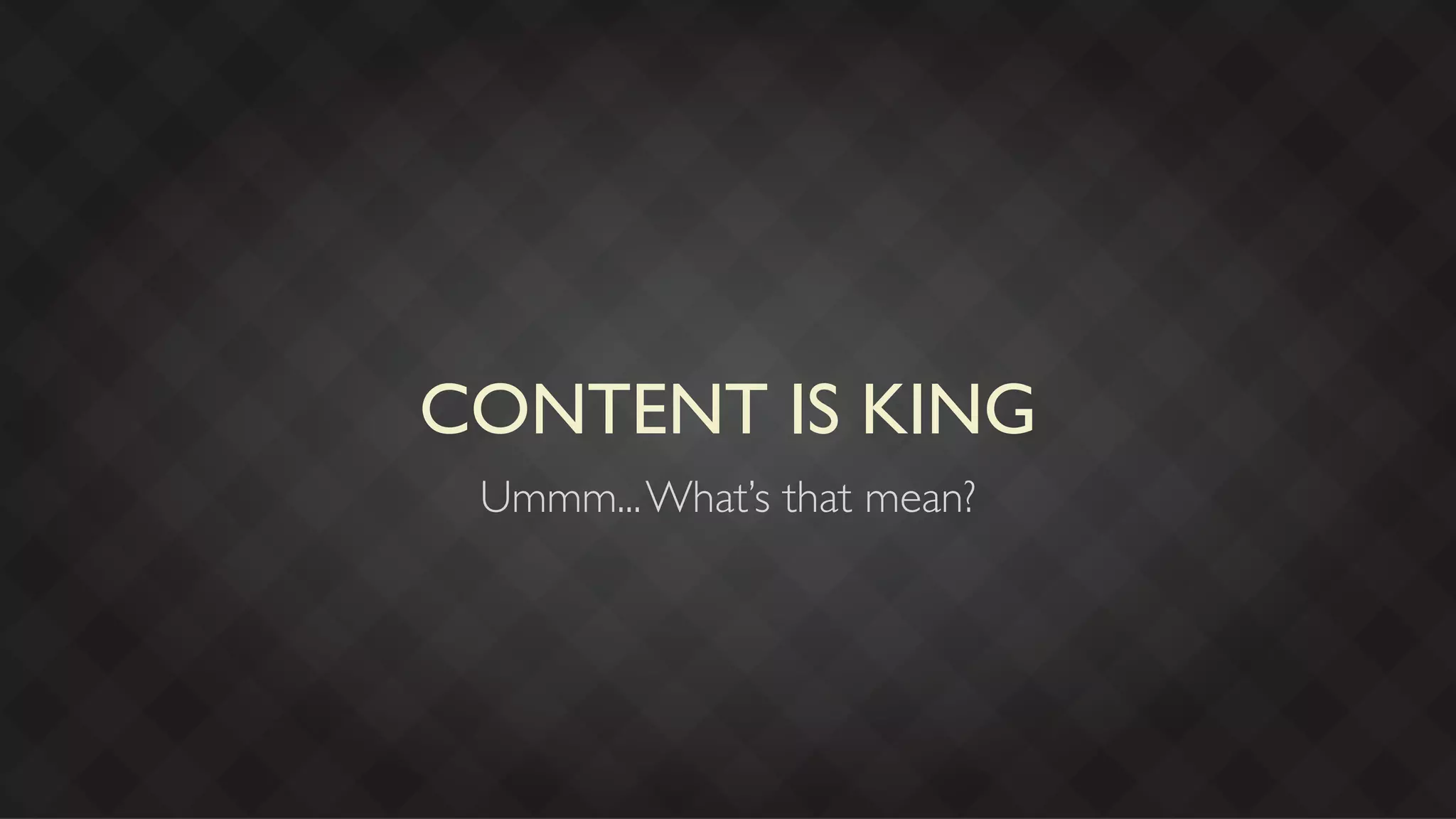 CONTENT IS KING
 Ummm... What’s that mean?
 