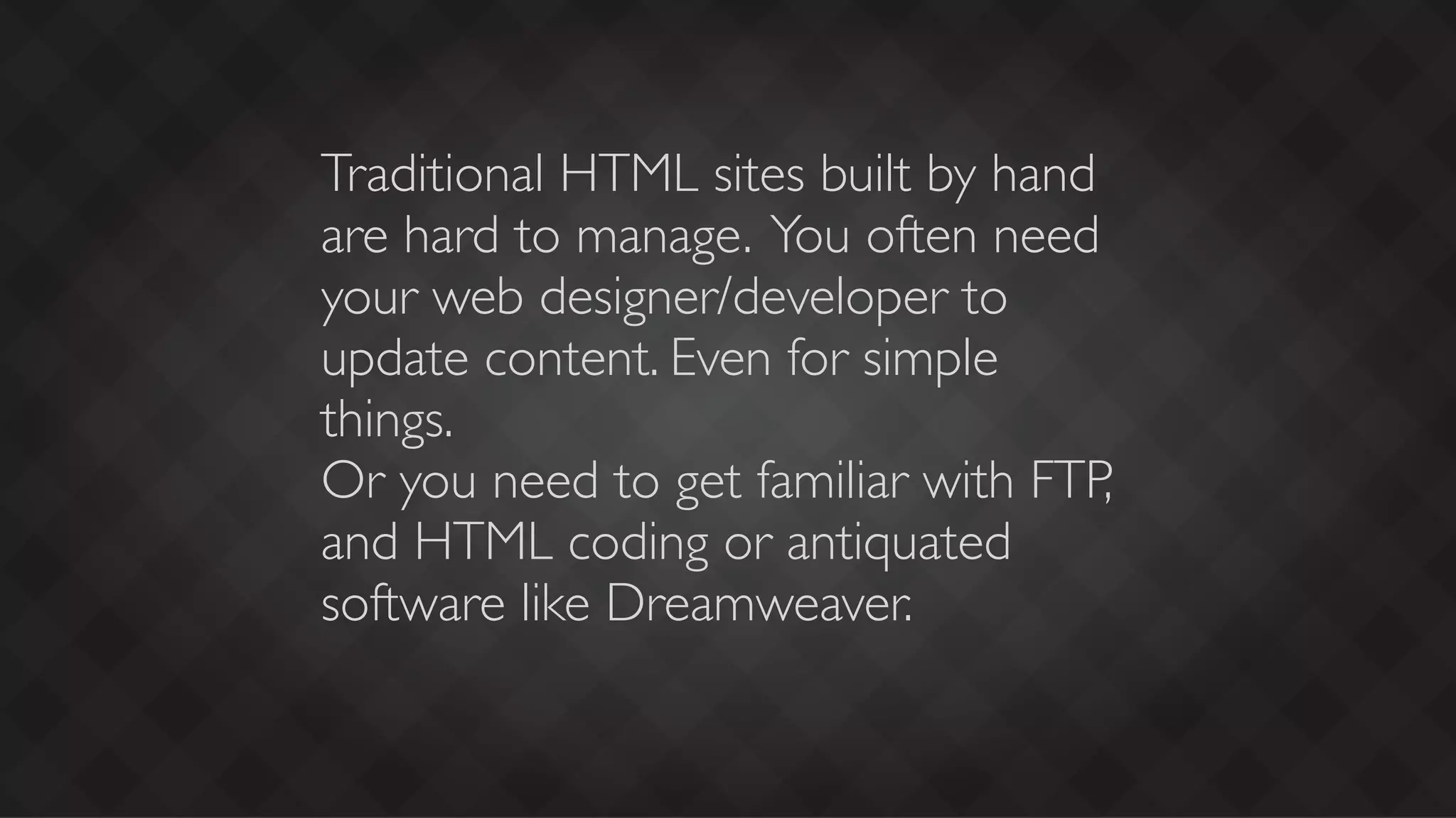 Traditional HTML sites built by hand
are hard to manage. You often need
your web designer/developer to
update content. Even for simple
things.
Or you need to get familiar with FTP,
and HTML coding or antiquated
software like Dreamweaver.
 