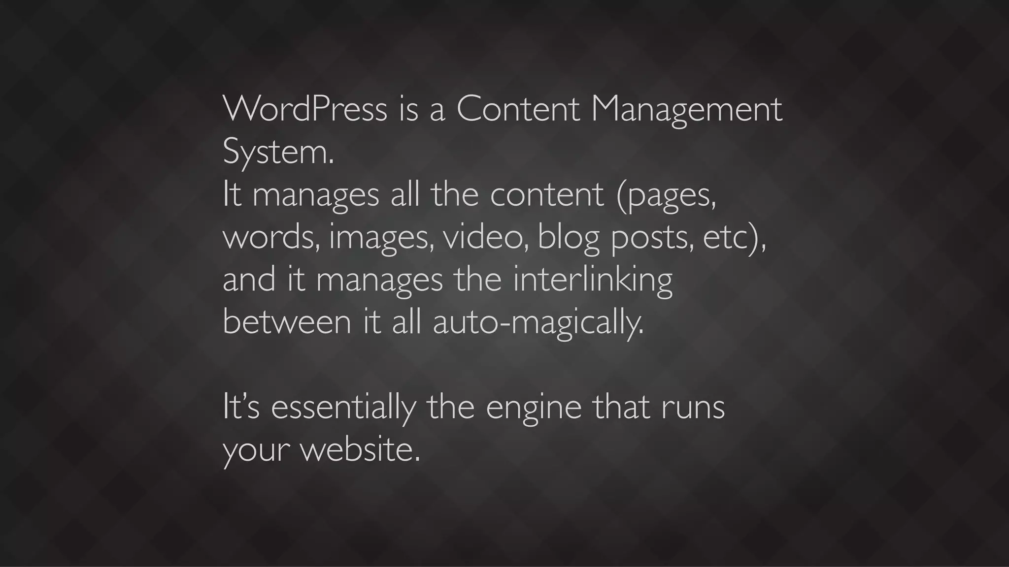 WordPress is a Content Management
System.
It manages all the content (pages,
words, images, video, blog posts, etc),
and it manages the interlinking
between it all auto-magically.

It’s essentially the engine that runs
your website.
 