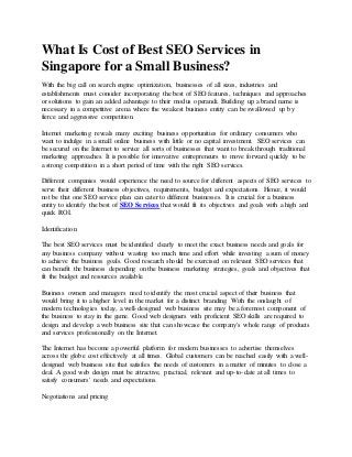 What Is Cost of Best SEO Services in
Singapore for a Small Business?
With the big call on search engine optimization, businesses of all sizes, industries and
establishments must consider incorporating the best of SEO features, techniques and approaches
or solutions to gain an added advantage to their modus operandi. Building up a brand name is
necessary in a competitive arena where the weakest business entity can be swallowed up by
fierce and aggressive competition.
Internet marketing reveals many exciting business opportunities for ordinary consumers who
want to indulge in a small online business with little or no capital investment. SEO services can
be secured on the Internet to service all sorts of businesses that want to break through traditional
marketing approaches. It is possible for innovative entrepreneurs to move forward quickly to be
a strong competition in a short period of time with the right SEO services.
Different companies would experience the need to source for different aspects of SEO services to
serve their different business objectives, requirements, budget and expectations. Hence, it would
not be that one SEO service plan can cater to different businesses. It is crucial for a business
entity to identify the best of SEO Services that would fit its objectives and goals with a high and
quick ROI.
Identification
The best SEO services must be identified clearly to meet the exact business needs and goals for
any business company without wasting too much time and effort while investing a sum of money
to achieve the business goals. Good research should be exercised on relevant SEO services that
can benefit the business depending on the business marketing strategies, goals and objectives that
fit the budget and resources available.
Business owners and managers need to identify the most crucial aspect of their business that
would bring it to a higher level in the market for a distinct branding. With the onslaught of
modern technologies today, a well-designed web business site may be a foremost component of
the business to stay in the game. Good web designers with proficient SEO skills are required to
design and develop a web business site that can showcase the company's whole range of products
and services professionally on the Internet.
The Internet has become a powerful platform for modern businesses to advertise themselves
across the globe cost effectively at all times. Global customers can be reached easily with a well-
designed web business site that satisfies the needs of customers in a matter of minutes to close a
deal. A good web design must be attractive, practical, relevant and up-to-date at all times to
satisfy consumers' needs and expectations.
Negotiations and pricing
 