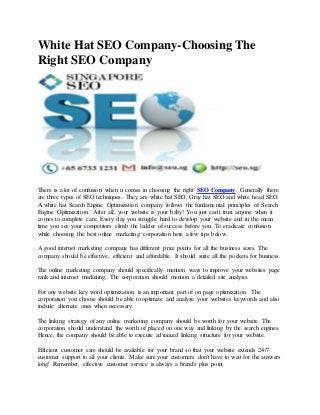White Hat SEO Company-Choosing The
Right SEO Company
There is a lot of confusion when it comes in choosing the right SEO Company. Generally there
are three types of SEO techniques. They are white hat SEO, Gray hat SEO and white head SEO.
A white hat Search Engine Optimization company follows the fundamental principles of Search
Engine Optimization. After all, your website is your baby! You just can't trust anyone when it
comes to complete care. Every day you struggle hard to develop your website and in the mean
time you see your competitors climb the ladder of success before you. To eradicate confusion
while choosing the best online marketing corporation here a few tips below.
A good internet marketing company has different price points for all the business sizes. The
company should be effective, efficient and affordable. It should suite all the pockets for business.
The online marketing company should specifically mention ways to improve your websites page
rank and internet marketing. The corporation should mention a detailed site analysis.
For any website key word optimization is an important part of on page optimization. The
corporation you choose should be able to optimize and analyze your websites keywords and also
include alternate ones when necessary.
The linking strategy of any online marketing company should be worth for your website. The
corporation should understand the worth of placed on one way and linking by the search engines.
Hence, the company should be able to execute advanced linking structure for your website.
Efficient customer care should be available for your brand so that your website extends 24/7
customer support to all your clients. Make sure your customers don't have to wait for the answers
long! Remember, effective customer service is always a brand's plus point.
 