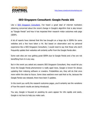 http:/www.crowdcontrolmarketing.com




          SEO Singapore Consultant: Google Panda 101

Like a SEO Singapore Consultant, I've heard a great deal of internet marketers
obtaining concerned about the recent change in Google’s algorithm that is also known
as “Google Panda” and how it has impacted their research motor outcomes web page
(SERP).

A lot of reports have claimed that this has brought on a large dip in SERPs for some
websites and a few have taken a hit. But based on observation and my personal
experience like a SEO Singapore Consultant, I would need to say that those who don’t
frequently update their websites will certainly suffer from the Google Panda alter.

Some web sites are now getting great SERPs due to Google Panda and a few are not
benefiting from it in any way.

But in the event you asked any seasons SEO Singapore Consultant, they would let you
know the Google Panda phenomenon is really aged news. Google is known for always
updating their indexing software or crawlers. Probabilities are, they will do that once
more within the close to future. Some close watchers even said that so far, because the
Google Panda was released, there have been 5 updates.

In the event you verify the research outcomes pages, you'd certainly see the variations
of how the search results are being introduced.

You see, Google is focused on assisting its users appear for info rapidly and easily.
Google is not here to help you make cash.
 