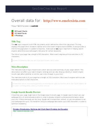 SeoSiteCheckup Report
Overall data for: http://www.emelexista.com
Your SEO Score is 64/100
29 Passed Checks
13 Failed Checks
4 Warnings
Title Tag
The title tag is required in all HTML documents and it defines the title of the document. This tag
displays the page title in browsers toolbar and in the search-engine results (SERPs). It also provides a
title for the page when it is added to favorites. A descriptive title tag is important in helping search
engines determine your web page's relevancy for certain keywords.
The title of your page has a length of 60 characters. Most search engines will truncate titles to 70
characters.
Emelec Emelexista, Noticias del Club Sport Emelec de Ecuador
Meta Description
The meta description tag is meant to be a short and accurate summary of your page content. This
description can affect your search engine rankings and can also show up directly in search engine
results (and affect whether or not the user clicks through to your site).
The meta description of your page has a length of 150 characters. Most search engines will truncate
meta descriptions to 160 characters.
Emelexista.com es una revista gratuita con información para los hinchas de el Club Sport Emelec de
Ecuador con fotografías, videos y muchas noticias
Google Search Results Preview
Check how your page might look in the Google search results page. A Google search result use your
webpage title, url and meta-description in order to display relevant summarized information about
your site. If these elements are too long, Google will truncate their content, so you are advised to set
your webpage title up to 70 characters and your webpage description up to 160 characters in order to
optimize readability.
Emelec Emelexista, Noticias del Club Sport Emelec de Ecuador
http://www.emelexista.com/
Page 1 of 20
 