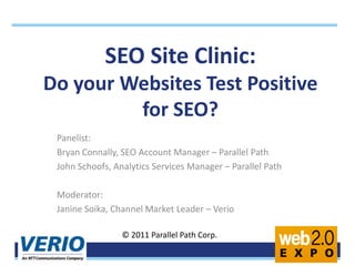SEO Site Clinic: Do your Websites Test Positive for SEO?  Panelist: Bryan Connally, SEO Account Manager – Parallel Path John Schoofs, Analytics Services Manager – Parallel Path Moderator: Janine Soika, Channel Market Leader – Verio © 2011 Parallel Path Corp. 