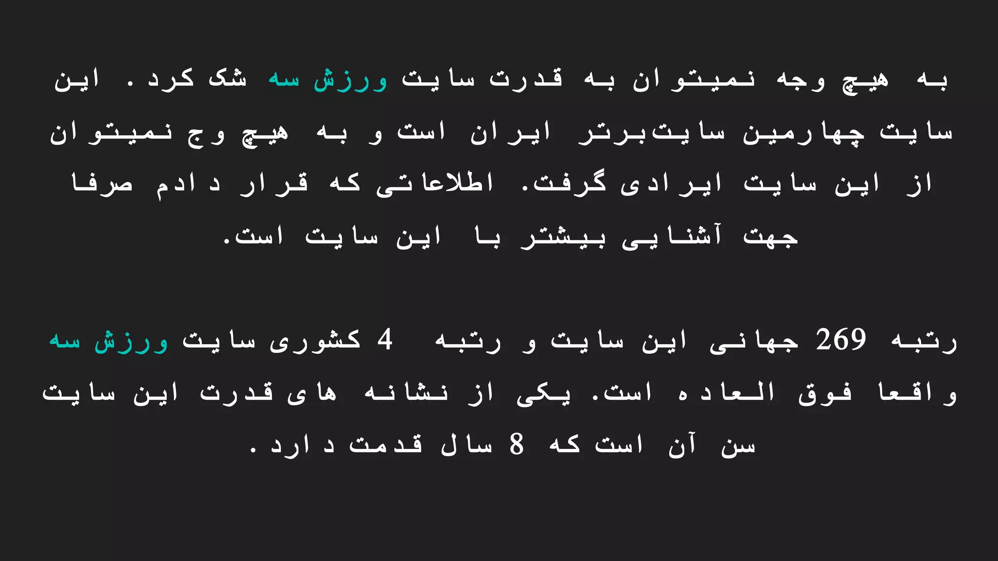 ‫سایت‬ ‫قدرت‬ ‫به‬ ‫نمیتوان‬ ‫وجه‬ ‫هیچ‬ ‫به‬‫سه‬ ‫ورزش‬‫کرد‬ ‫شک‬.‫این‬
‫چهارمین‬ ‫سایت‬‫سایت‬‫برتر‬‫نمیتوان‬ ‫وج‬ ‫هیچ‬ ‫به‬ ‫و‬ ‫است‬ ‫ایران‬
‫گرفت‬ ‫ایرادی‬ ‫سایت‬ ‫این‬ ‫از‬.‫صرفا‬ ‫دادم‬ ‫قرار‬ ‫که‬ ‫اطالعاتی‬
‫است‬ ‫سایت‬ ‫این‬ ‫با‬ ‫بیشتر‬ ‫آشنایی‬ ‫جهت‬.
‫رتبه‬269‫رتبه‬ ‫و‬ ‫سایت‬ ‫این‬ ‫جهانی‬4‫سایت‬ ‫کشوری‬‫سه‬ ‫ورزش‬
‫است‬ ‫العاده‬ ‫فوق‬ ‫واقعا‬.‫سایت‬ ‫این‬ ‫قدرت‬ ‫های‬ ‫نشانه‬ ‫از‬ ‫یکی‬
‫که‬ ‫است‬ ‫آن‬ ‫سن‬8‫دارد‬ ‫قدمت‬ ‫سال‬.
 