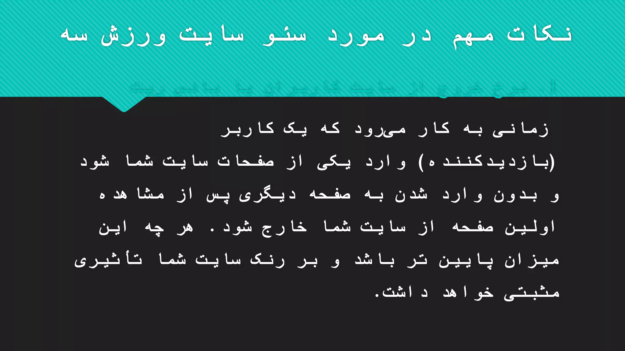 ‫سه‬ ‫ورزش‬ ‫سایت‬ ‫سئو‬ ‫مورد‬ ‫در‬ ‫مهم‬ ‫نکات‬
1.‫کاربران‬ ‫سایت‬ ‫از‬ ‫خروج‬ ‫نرخ‬‫یا‬‫ریت‬ ‫بانس‬
‫کاربر‬ ‫یک‬ ‫که‬ ‫رود‬‫می‬ ‫کار‬ ‫به‬ ‫زمانی‬
(‫بازدیدکننده‬)‫شود‬ ‫شما‬ ‫سایت‬ ‫صفحات‬ ‫از‬ ‫یکی‬ ‫وارد‬
‫مشاهده‬ ‫از‬ ‫پس‬ ‫دیگری‬ ‫صفحه‬ ‫به‬ ‫شدن‬ ‫وارد‬ ‫بدون‬ ‫و‬
‫شود‬ ‫خارج‬ ‫شما‬ ‫سایت‬ ‫از‬ ‫صفحه‬ ‫اولین‬.‫این‬ ‫چه‬ ‫هر‬
‫تأثیری‬ ‫شما‬ ‫سایت‬ ‫رنک‬ ‫بر‬ ‫و‬ ‫باشد‬ ‫تر‬ ‫پایین‬ ‫میزان‬
‫داشت‬ ‫خواهد‬ ‫مثبتی‬.
 
