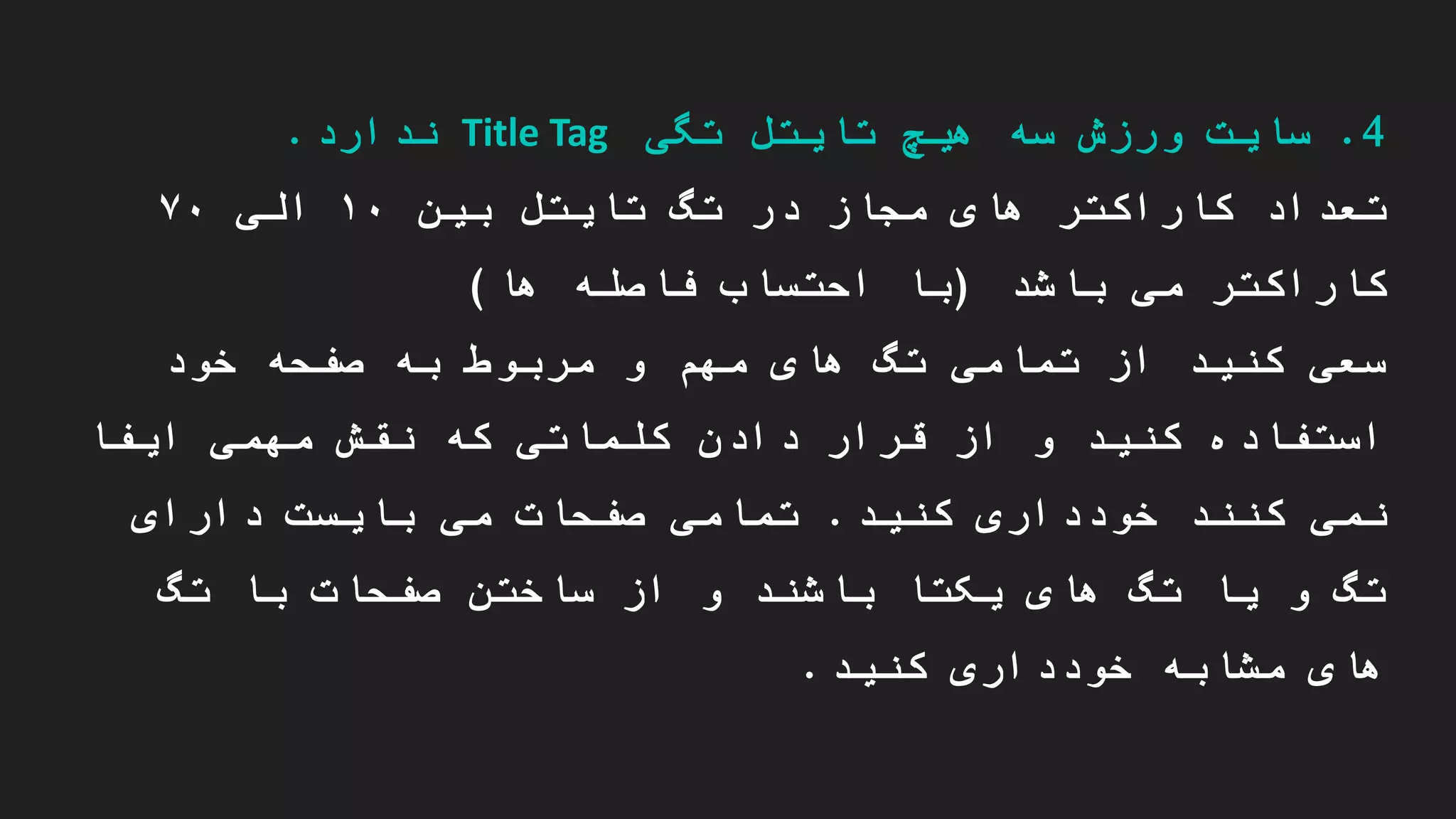 4.‫تگی‬ ‫تایتل‬ ‫هیچ‬ ‫سه‬ ‫ورزش‬ ‫سایت‬Title Tag‫ندارد‬.
‫در‬ ‫مجاز‬ ‫های‬ ‫کاراکتر‬ ‫تعداد‬‫تایتل‬ ‫تگ‬‫بین‬۱۰‫الی‬۷۰
‫باشد‬ ‫می‬ ‫کاراکتر‬(‫ها‬ ‫فاصله‬ ‫احتساب‬ ‫با‬)
‫خود‬ ‫صفحه‬ ‫به‬ ‫مربوط‬ ‫و‬ ‫مهم‬ ‫های‬ ‫تگ‬ ‫تمامی‬ ‫از‬ ‫کنید‬ ‫سعی‬
‫ایفا‬ ‫مهمی‬ ‫نقش‬ ‫که‬ ‫کلماتی‬ ‫دادن‬ ‫قرار‬ ‫از‬ ‫و‬ ‫کنید‬ ‫استفاده‬
‫کنید‬ ‫خودداری‬ ‫کنند‬ ‫نمی‬.‫دارای‬ ‫بایست‬ ‫می‬ ‫صفحات‬ ‫تمامی‬
‫تگ‬ ‫با‬ ‫صفحات‬ ‫ساختن‬ ‫از‬ ‫و‬ ‫باشند‬ ‫یکتا‬ ‫های‬ ‫تگ‬ ‫یا‬ ‫و‬ ‫تگ‬
‫کنید‬ ‫خودداری‬ ‫مشابه‬ ‫های‬.
 