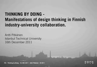 THINKING BY DOING -
 Manifestations of design thinking in Finnish
 industry-university collaboration.

 Antti Pitkänen
 Istanbul Technical University
 16th December 2011




ITU - Thinking by Doing - 16. DEC 2011 - Antti Pitkänen - © 2011
 