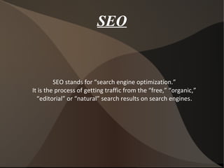 SEO
SEO stands for “search engine optimization.”
It is the process of getting traffic from the “free,” “organic,”
“editorial” or “natural” search results on search engines.
 