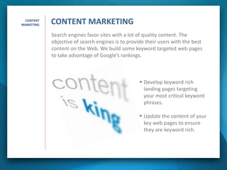 Search engines favor sites with a lot of quality content. The
objective of search engines is to provide their users with the best
content on the Web. We build some keyword targeted web pages
to take advantage of Google’s rankings.
 Develop keyword rich
landing pages targeting
your most critical keyword
phrases.
 Update the content of your
key web pages to ensure
they are keyword rich.
CONTENT
MARKETING CONTENT MARKETING
 