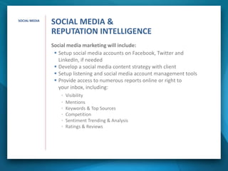 Social media marketing will include:
 Setup social media accounts on Facebook, Twitter and
LinkedIn, if needed
 Develop a social media content strategy with client
 Setup listening and social media account management tools
 Provide access to numerous reports online or right to
your inbox, including:
• Visibility
• Mentions
• Keywords & Top Sources
• Competition
• Sentiment Trending & Analysis
• Ratings & Reviews
SOCIAL MEDIA
SOCIAL MEDIA &
REPUTATION INTELLIGENCE
 