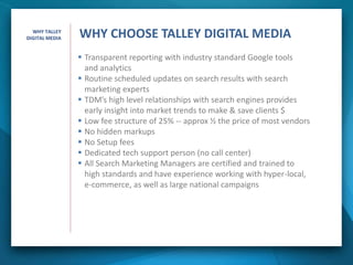  Transparent reporting with industry standard Google tools
and analytics
 Routine scheduled updates on search results with search
marketing experts
 TDM’s high level relationships with search engines provides
early insight into market trends to make & save clients $
 Low fee structure of 25% -- approx ½ the price of most vendors
 No hidden markups
 No Setup fees
 Dedicated tech support person (no call center)
 All Search Marketing Managers are certified and trained to
high standards and have experience working with hyper-local,
e-commerce, as well as large national campaigns
WHY CHOOSE TALLEY DIGITAL MEDIAWHY TALLEY
DIGITAL MEDIA
 