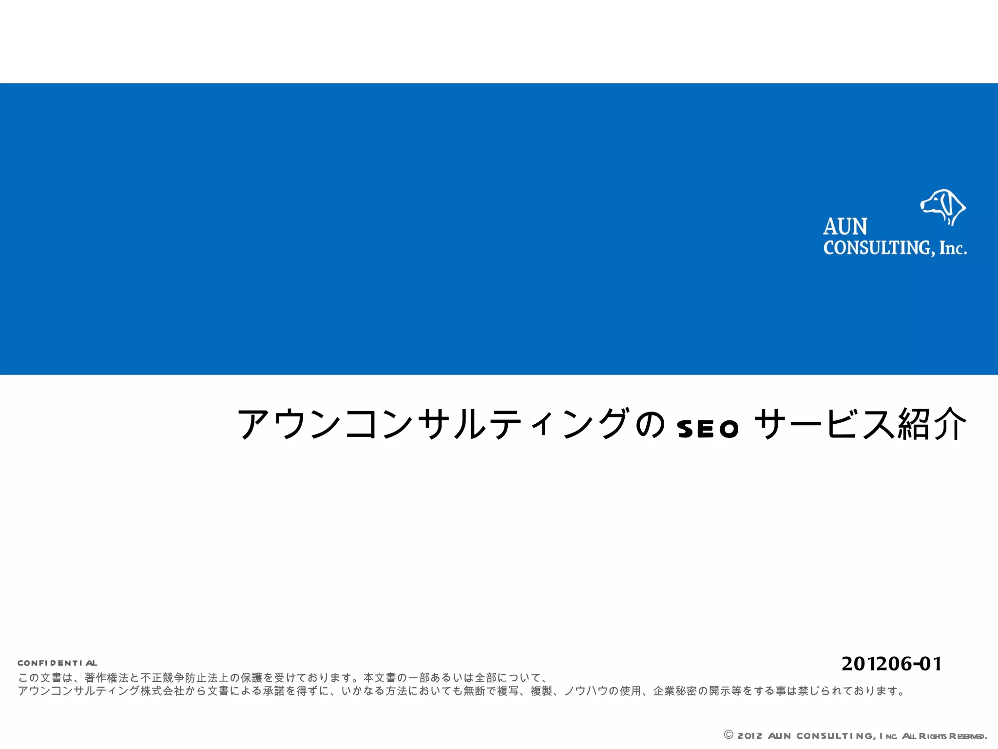 アウンコンサルティングの SEO サービス紹介




CON FI D EN T I AL                                                                    201206-01
この文書は、著作権法と不正競争防止法上の保護を受けております。本文書の一部あるいは全部について、
アウンコンサルティング株式会社から文書による承諾を得ずに、いかなる方法においても無断で複写、複製、ノウハウの使用、企業秘密の開示等をする事は禁じられております。


                                                               © 201 2 AUN CON SULT I NG, I nc. All Rights Reserved.
 