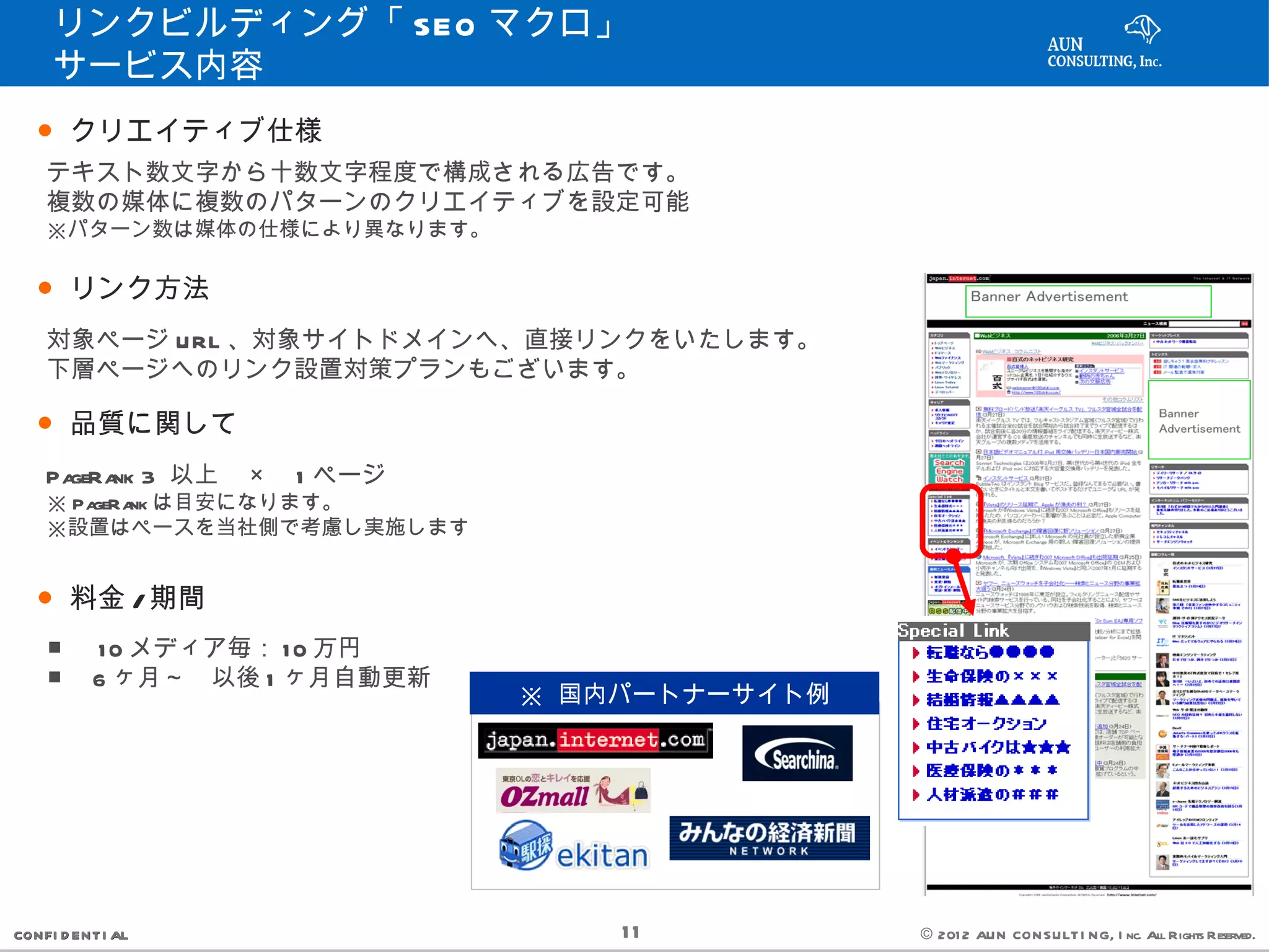 リンクビルディング「 SEO マクロ」 　　
     サービス内容
   ● クリエイティブ仕様
    テキスト数文字から十数文字程度で構成される広告です。
    複数の媒体に複数のパターンのクリエイティブを設定可能
    ※パターン数は媒体の仕様により異なります。

   ● リンク方法
    対象ページ URL 、対象サイトドメインへ、直接リンクをいたします。
    下層ページへのリンク設置対策プランもございます。

   ● 品質に関して
    PageRa 3 以上　 ×　 1 ページ　
          nk
    ※ PageRa は目安になります。
            nk
    ※設置はペースを当社側で考慮し実施します


   ● 料金 / 期間
    ■ 　 1 0 メディア毎： 1 0 万円
    ■　 6 ヶ月～　以後 1 ヶ月自動更新
                             ※ 国内パートナーサイト例




CONFI D ENT I AL                 11          © 201 2 AUN CON SULT I NG, I nc. All Rights Reserved.
 