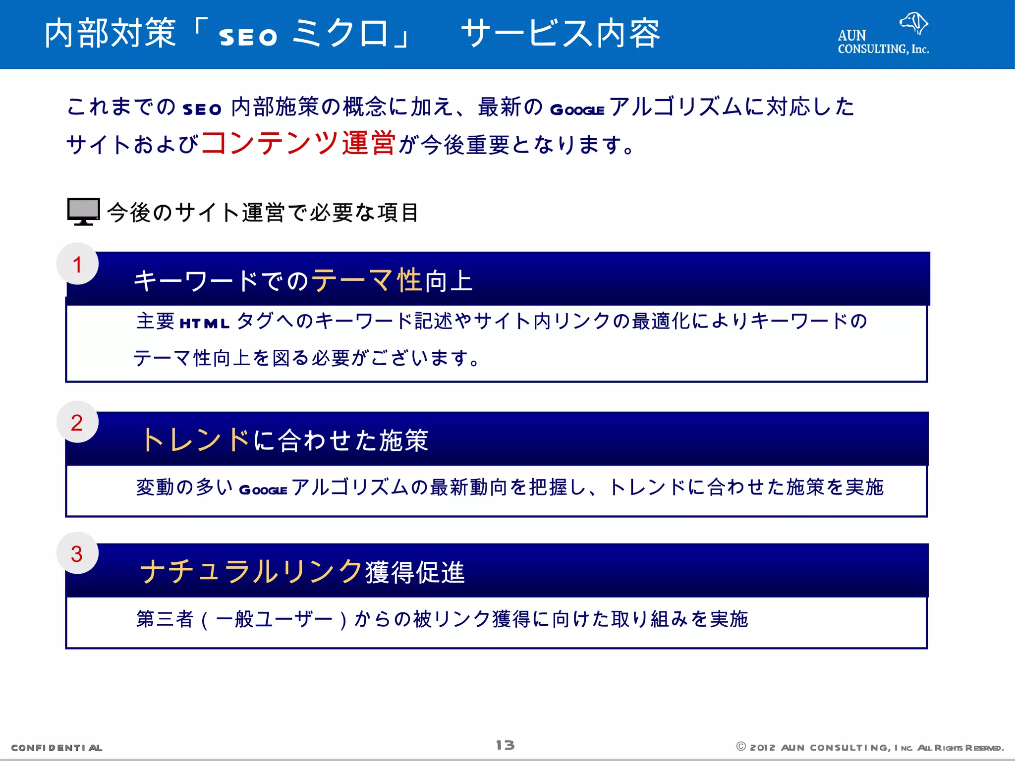 内部対策「 SEO ミクロ」　サービス内容

         これまでの SEO 内部施策の概念に加え、最新の Google アルゴリズムに対応した
         サイトおよびコンテンツ運営が今後重要となります。


                   今後のサイト運営で必要な項目

         １
            　　キーワードでのテーマ性向上
           　　　主要 HT M L タグへのキーワード記述やサイト内リンクの最適化によりキーワードの
           　　テーマ性向上を図る必要がございます。

         ２
            　　トレンドに合わせた施策
           　　　変動の多い Google アルゴリズムの最新動向を把握し、トレンドに合わせた施策を実施


         ３
            　　ナチュラルリンク獲得促進
           　　　第三者（一般ユーザー）からの被リンク獲得に向けた取り組みを実施




CONFI D ENT I AL                    13          © 201 2 AUN CON SULT I NG, I nc. All Rights Reserved.
 
