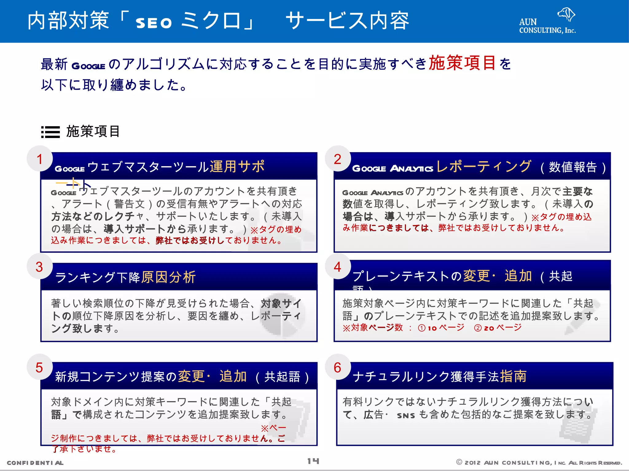 内部対策「 SEO ミクロ」　サービス内容
         最新 Google のアルゴリズムに対応することを目的に実施すべき施策項目を
         以下に取り纏めました。


                   施策項目
       １                                         ２
             Google ウェブマスターツール運用サポ
               Google ウェブマスターツール運用サポ                 Google Analyticsレポーティング （数値報告）
             ートート
            Google ウェブマスターツールのアカウントを共有頂き         Google Ana                     主要な
                                                           lyticsのアカウントを共有頂き、月次で主要な
            、アラート（警告文）の受信有無やアラートへの対応             数値を取得し、レポーティング致します。（未導入の         の
            方法などのレクチャ、サポートいたします。（未導入
            方法などのレクチ                             場合は、導入サポートから承ります。）※タグの埋め込
                                                 場合は、導
            の場合は、導入サポートから
                     導入サポートから承ります。）※タグの埋め        み作業につきましては、
                                                    につきましては、弊社ではお受けしておりません。
            込み作業につきましては、弊社ではお受けし
                        弊社ではお受けしておりません。


       ３                                         ４
             ランキング下降原因分析                             プレーンテキストの変更・追加 （共起
                                                     語）
            著しい検索順位の下降が見受けられた場合、対象サイ
                                対象サイ             施策対象ページ内に対策キーワードに関連した「共起
            トの順位下降原因を分析し、要因を纏め、レポーティ
            トの                    ティ             語」の
                                                  」のプレーンテキストでの記述を追加提案致します。
            ング致します。
            ング致しま                                ※対象ページ数 ： ① 1 0 ページ　② 20 ページ
                                                    ページ



       ５                                         ６
             新規コンテンツ提案の変更・追加 （共起語）                   ナチュラルリンク獲得手法指南

            対象ドメイン内に対策キーワードに関連した「共起              有料リンクではないナチュラルリンク獲得方法につい   い
            語」で構成されたコンテンツを追加提案致します。
            語」で                                  て、広告・ SN S も含めた包括的なご提案を致します。
                                                 て、広
            　　　　　　　　　　　　　　　　　　　　※ペー
            ジ制作につきましては、弊社ではお受けしておりません。ご
                                    ん。ご
            了承下さいませ。
CONFI D ENT I AL                            14                    © 201 2 AUN CON SULT I NG, I nc. All Rights Reserved.
 