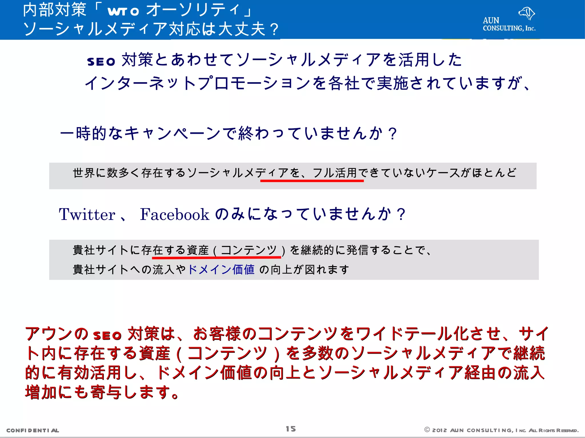 内部対策「 WT O オーソリティ」
    ソーシャルメディア対応は大丈夫？
        　　　 SEO 対策とあわせてソーシャルメディアを活用した
        　　　インターネットプロモーションを各社で実施されていますが、


               一時的なキャンペーンで終わっていませんか？

               　世界に数多く存在するソーシャルメディアを、フル活用できていないケースがほとんど

               Twitter 、 Facebook のみになっていませんか？

               　貴社サイトに存在する資産（コンテンツ）を継続的に発信することで、
               　貴社サイトへの流入やドメイン価値 の向上が図れます



     アウンの SEO 対策は、お客様のコンテンツをワイドテール化させ、サイ
     ト内に存在する資産（コンテンツ）を多数のソーシャルメディアで継続
     的に有効活用し、ドメイン価値の向上とソーシャルメディア経由の流入
     増加にも寄与します。

CONFI D ENT I AL                   15            © 201 2 AUN CON SULT I NG, I nc. All Rights Reserved.
 