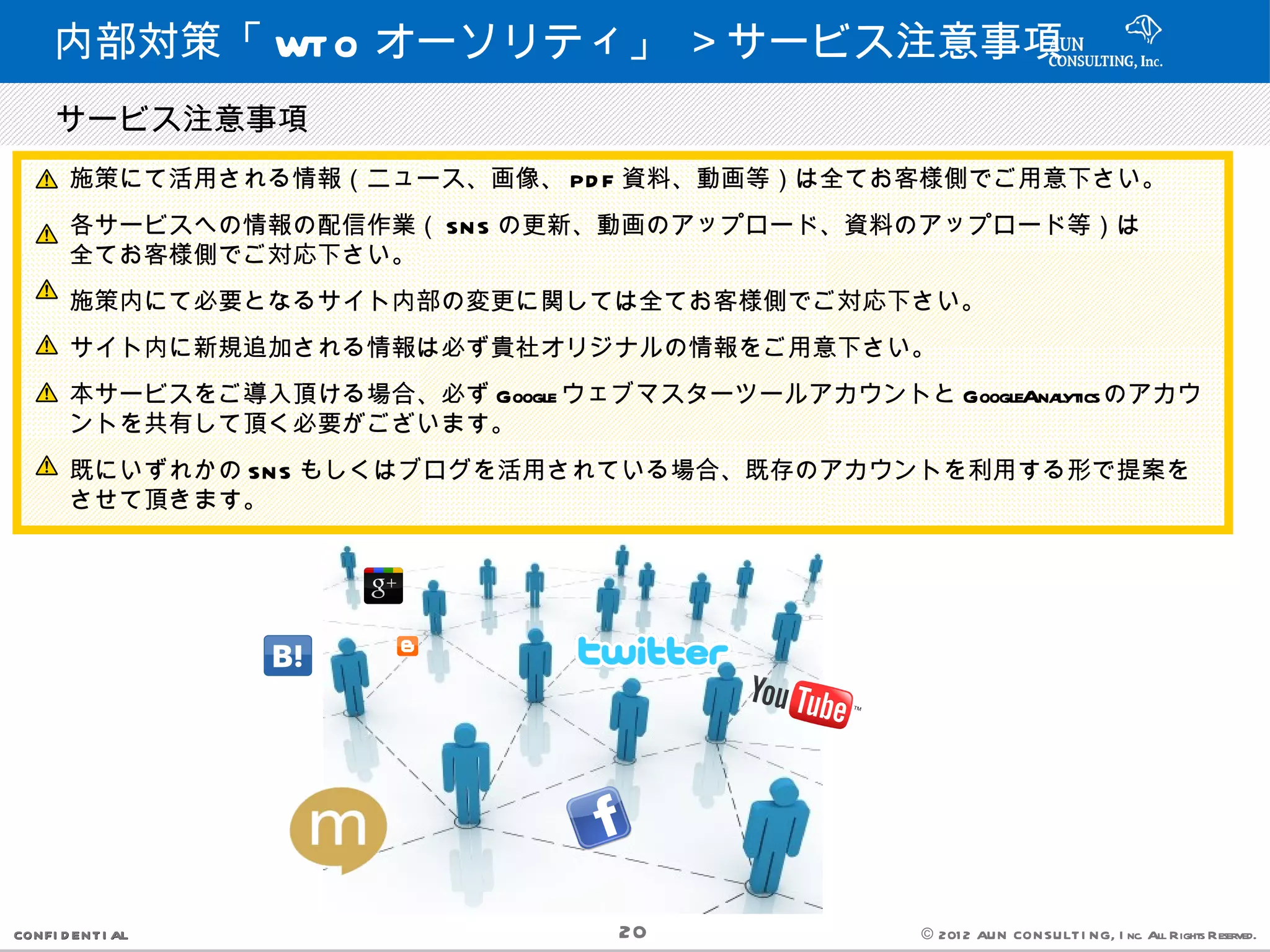 内部対策「 WT O オーソリティ」 ＞サービス注意事項
 　サービス注意事項
       施策にて活用される情報（ニュース、画像、 PD F 資料、動画等）は全てお客様側でご用意下さい。
       各サービスへの情報の配信作業（ SN S の更新、動画のアップロード、資料のアップロード等）は
       全てお客様側でご対応下さい。
       施策内にて必要となるサイト内部の変更に関しては全てお客様側でご対応下さい。
       サイト内に新規追加される情報は必ず貴社オリジナルの情報をご用意下さい。
       本サービスをご導入頂ける場合、必ず Google ウェブマスターツールアカウントと GoogleAnalyticsのアカウ
       ントを共有して頂く必要がございます。
       既にいずれかの SN S もしくはブログを活用されている場合、既存のアカウントを利用する形で提案を
       させて頂きます。




CONFI D ENT I AL                    20              © 201 2 AUN CON SULT I NG, I nc. All Rights Reserved.
 