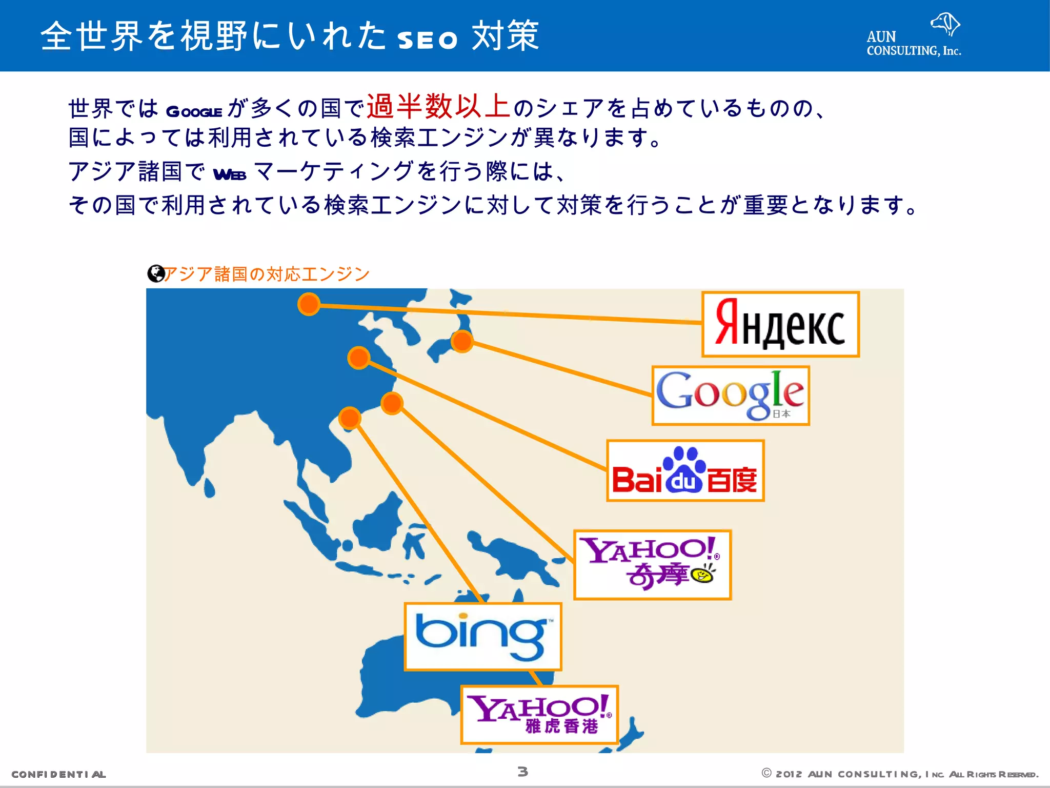 全世界を視野にいれた SEO 対策
         世界では Google が多くの国で過半数以上のシェアを占めているものの、
         国によっては利用されている検索エンジンが異なります。
         アジア諸国で Web マーケティングを行う際には、
         その国で利用されている検索エンジンに対して対策を行うことが重要となります。

                   アジア諸国の対応エンジン




CONFI D ENT I AL                  3   © 201 2 AUN CON SULT I NG, I nc. All Rights Reserved.
 